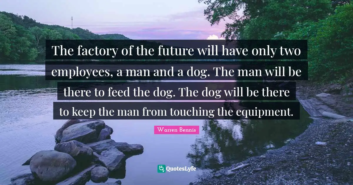 The factory of the future will have only two employees, a man and a dog. The man will be there to feed the dog. The dog will be there to keep the man from touching the equipment.