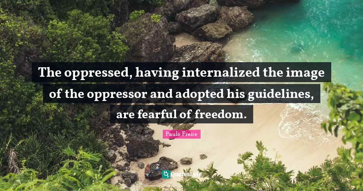 The oppressed, having internalized the image of the oppressor and adopted his guidelines, are fearful of freedom.