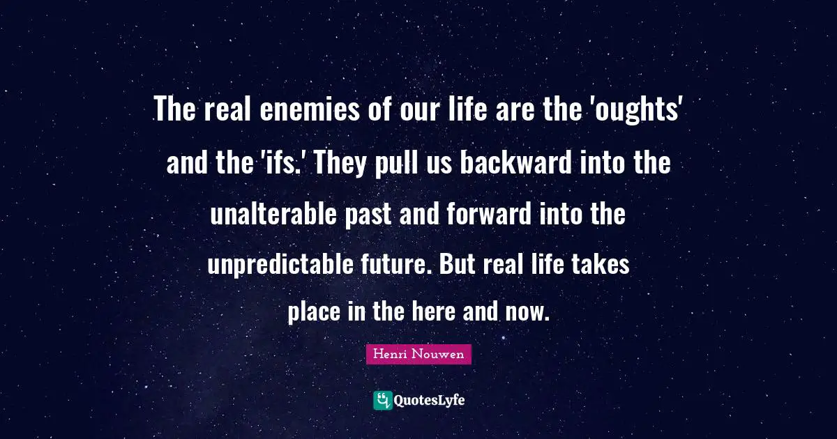 The real enemies of our life are the 'oughts' and the 'ifs.' They pull us backward into the unalterable past and forward into the unpredictable future. But real life takes place in the here and now.