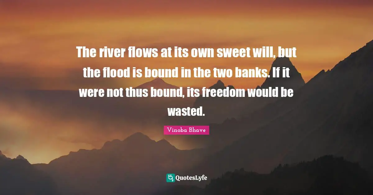 The river flows at its own sweet will, but the flood is bound in the two banks. If it were not thus bound, its freedom would be wasted.