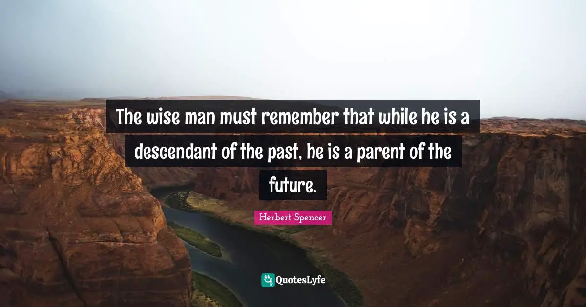 Herbert Spencer Quotes: "The wise man must remember that while he is a descendant of the past, he is a parent of the future."
