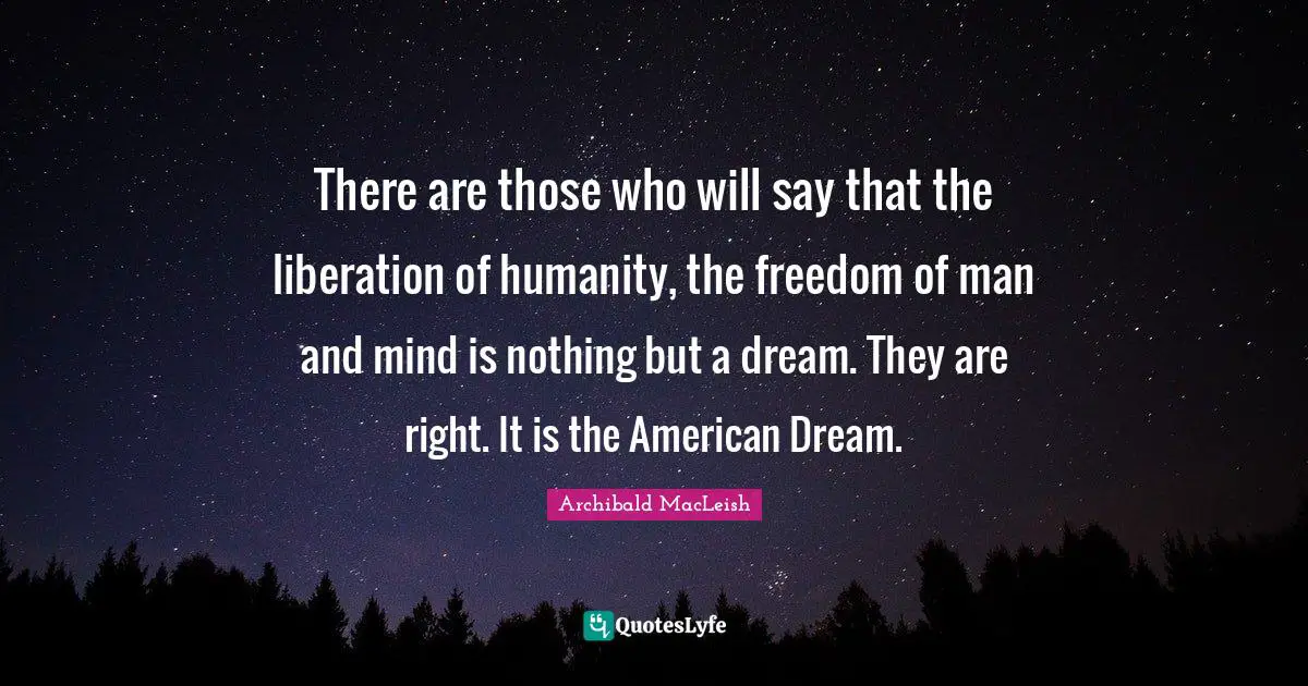 There are those who will say that the liberation of humanity, the freedom of man and mind is nothing but a dream. They are right. It is the American Dream.