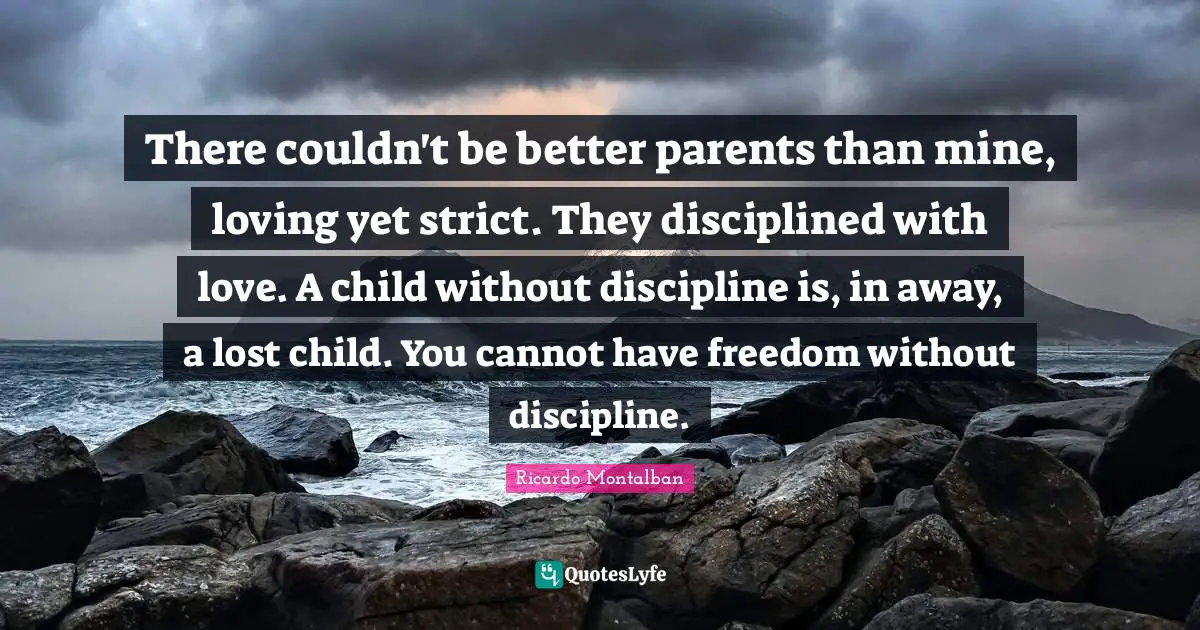 There couldn't be better parents than mine, loving yet strict. They disciplined with love. A child without discipline is, in away, a lost child. You cannot have freedom without discipline.