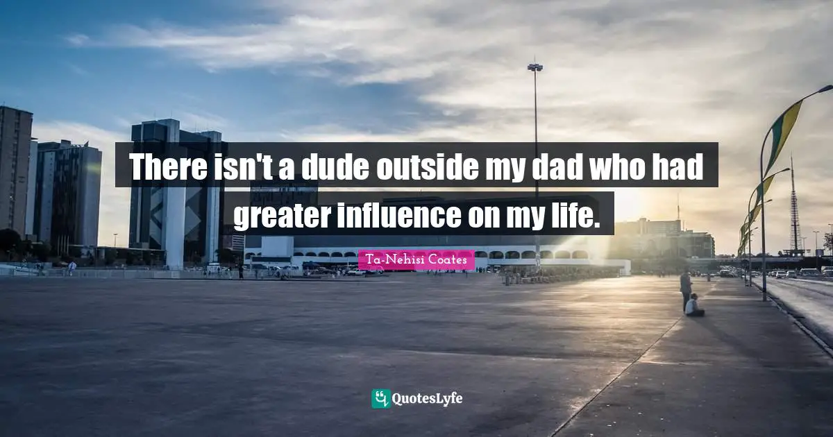 There isn't a dude outside my dad who had greater influence on my life.