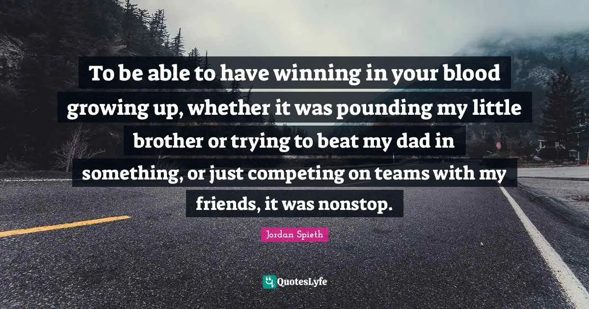 Jordan Spieth Quotes: "To be able to have winning in your blood growing up, whether it was pounding my little brother or trying to beat my dad in something, or just competing on teams with my friends, it was nonstop."