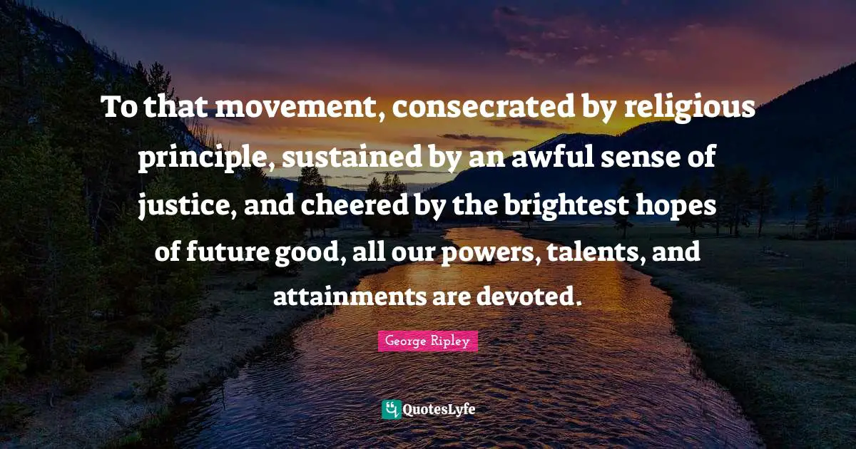 To that movement, consecrated by religious principle, sustained by an awful sense of justice, and cheered by the brightest hopes of future good, all our powers, talents, and attainments are devoted.