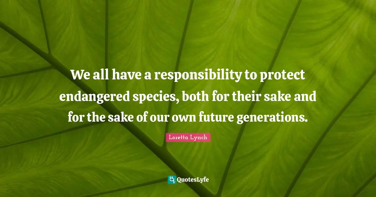 We all have a responsibility to protect endangered species, both for their sake and for the sake of our own future generations.