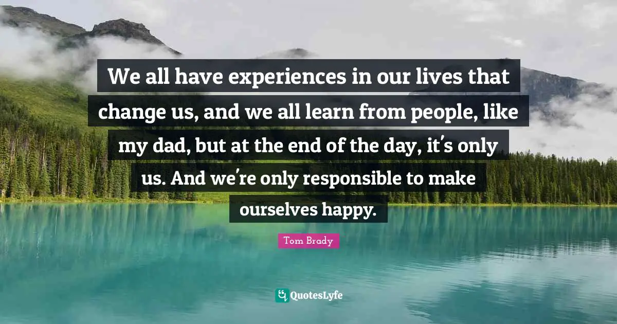 Tom Brady Quotes: We all have experiences in our lives that change us, and we all learn from people, like my dad, but at the end of the day, it's only us. And we're only responsible to make ourselves happy.