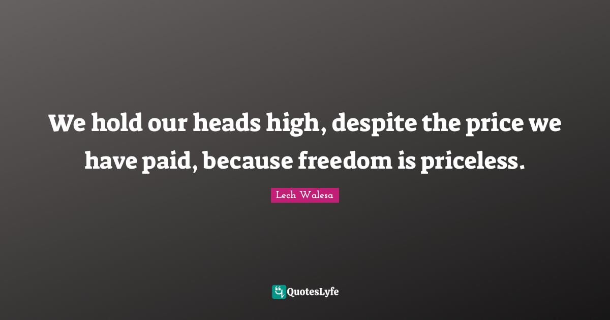 We hold our heads high, despite the price we have paid, because freedom is priceless.