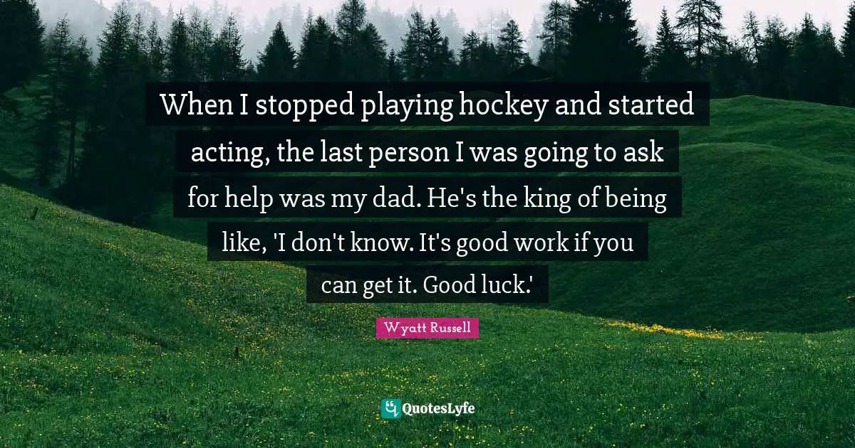 When I stopped playing hockey and started acting, the last person I was going to ask for help was my dad. He's the king of being like, 'I don't know. It's good work if you can get it. Good luck.'