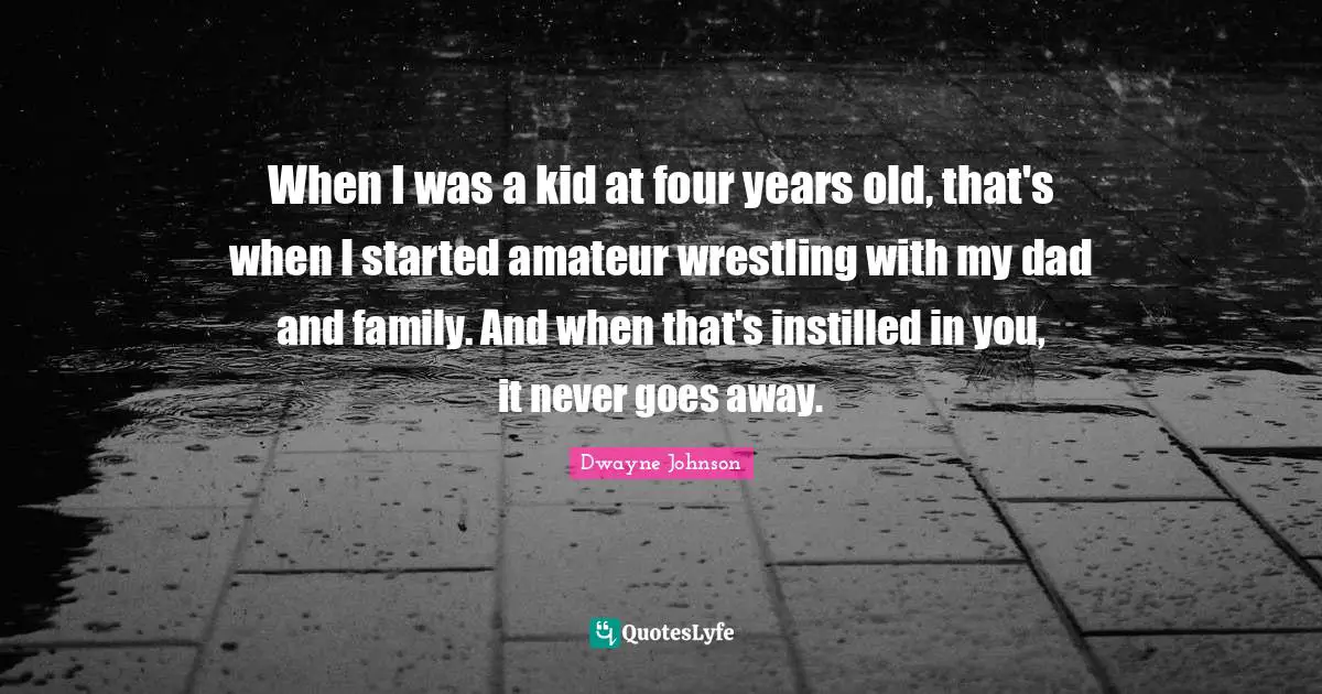 When I was a kid at four years old, that's when I started amateur wrestling with my dad and family. And when that's instilled in you, it never goes away.