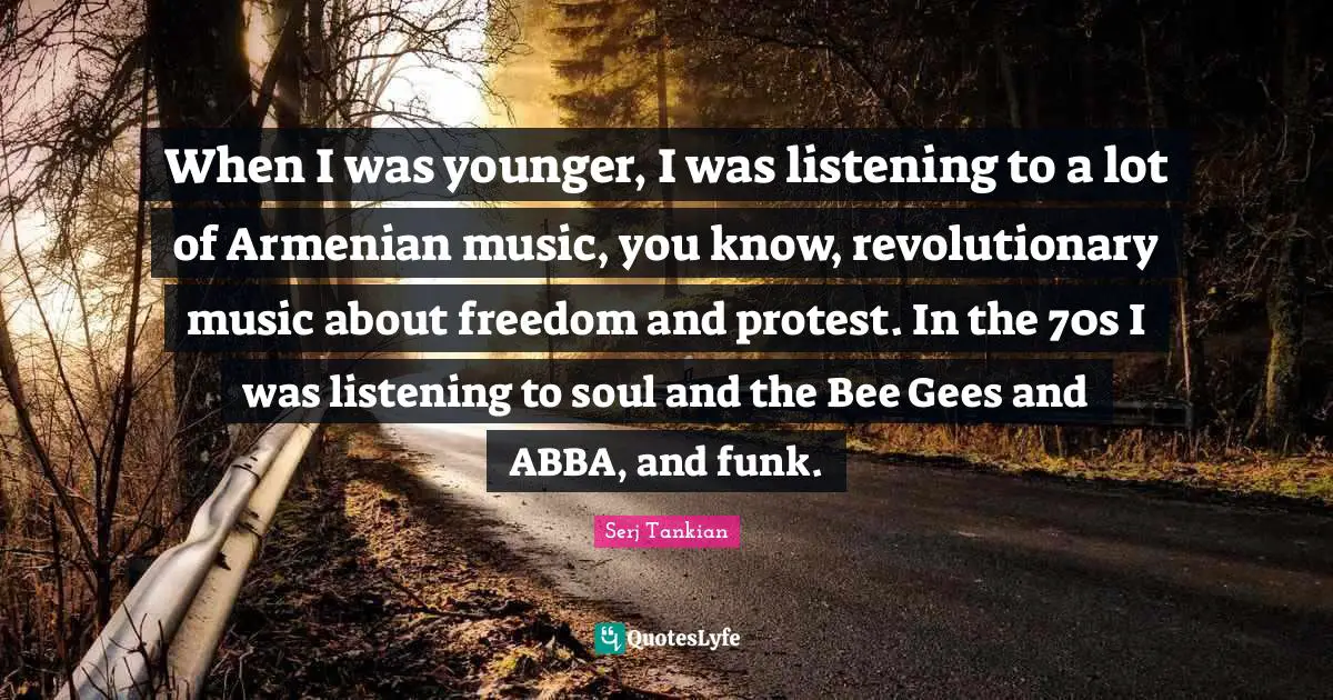 When I was younger, I was listening to a lot of Armenian music, you know, revolutionary music about freedom and protest. In the 70s I was listening to soul and the Bee Gees and ABBA, and funk.