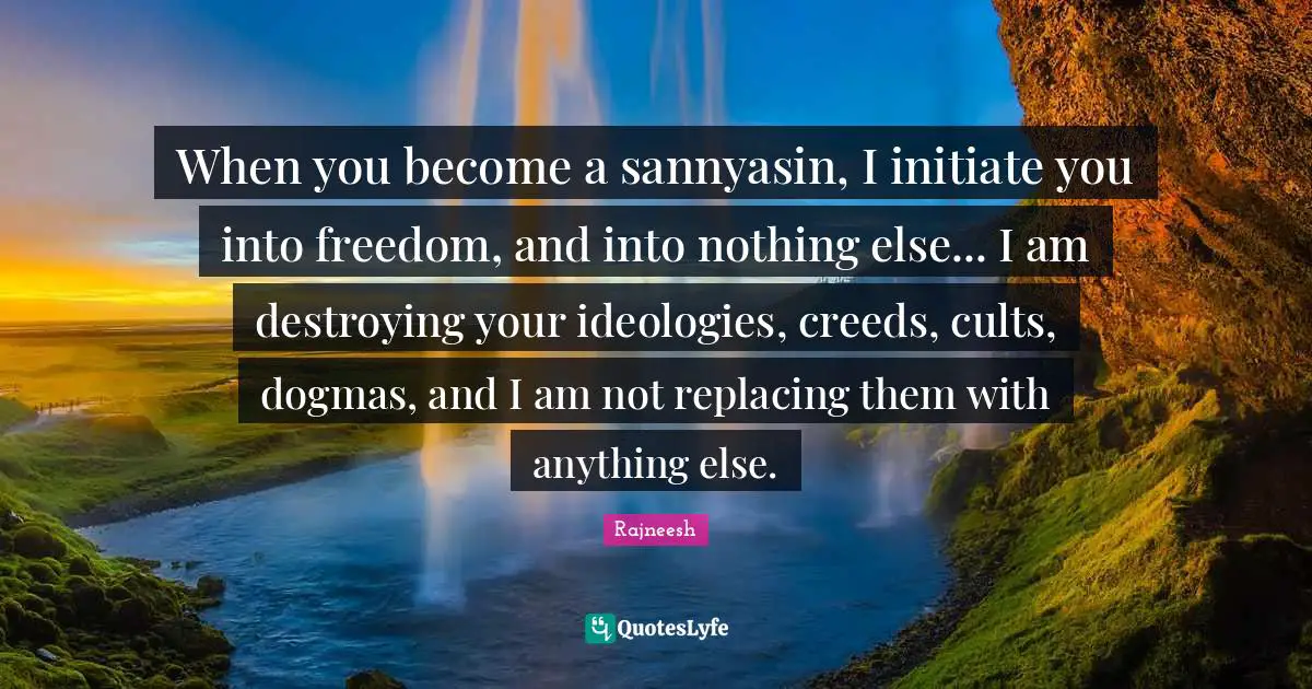 When you become a sannyasin, I initiate you into freedom, and into nothing else... I am destroying your ideologies, creeds, cults, dogmas, and I am not replacing them with anything else.