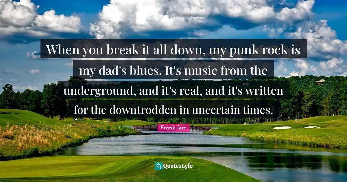 When you break it all down, my punk rock is my dad's blues. It's music from the underground, and it's real, and it's written for the downtrodden in uncertain times.