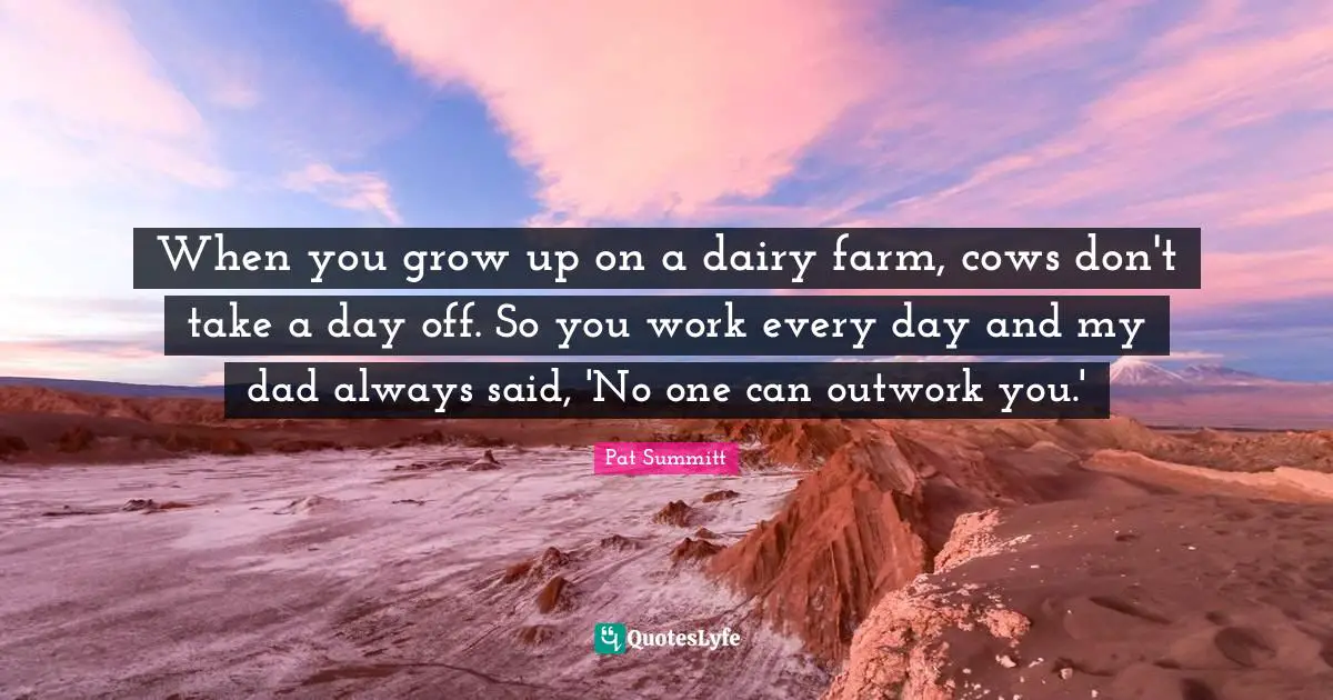 When you grow up on a dairy farm, cows don't take a day off. So you work every day and my dad always said, 'No one can outwork you.'