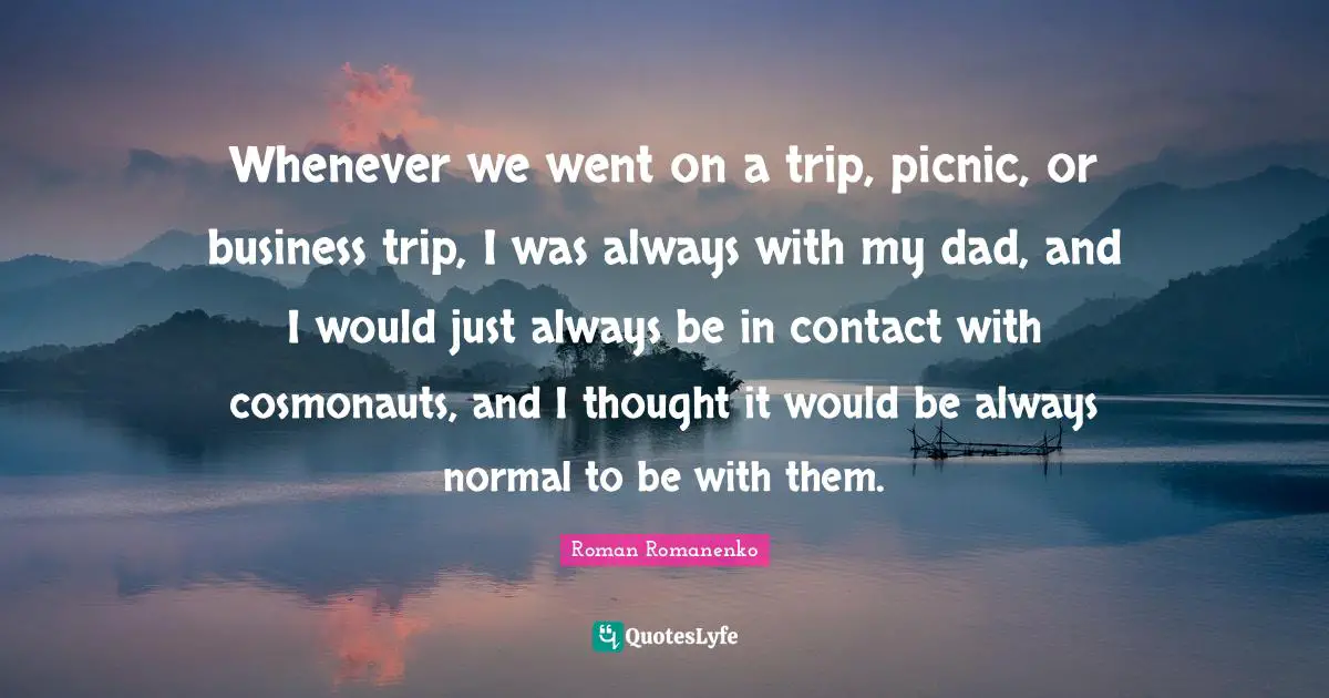 Whenever we went on a trip, picnic, or business trip, I was always with my dad, and I would just always be in contact with cosmonauts, and I thought it would be always normal to be with them.