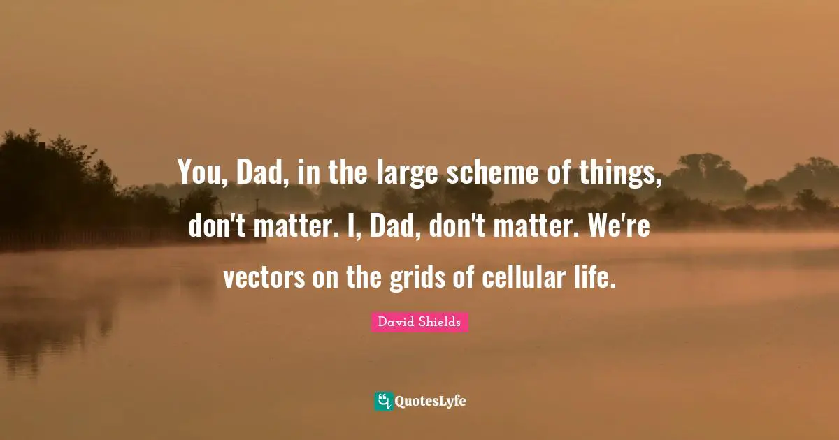 You, Dad, in the large scheme of things, don't matter. I, Dad, don't matter. We're vectors on the grids of cellular life.