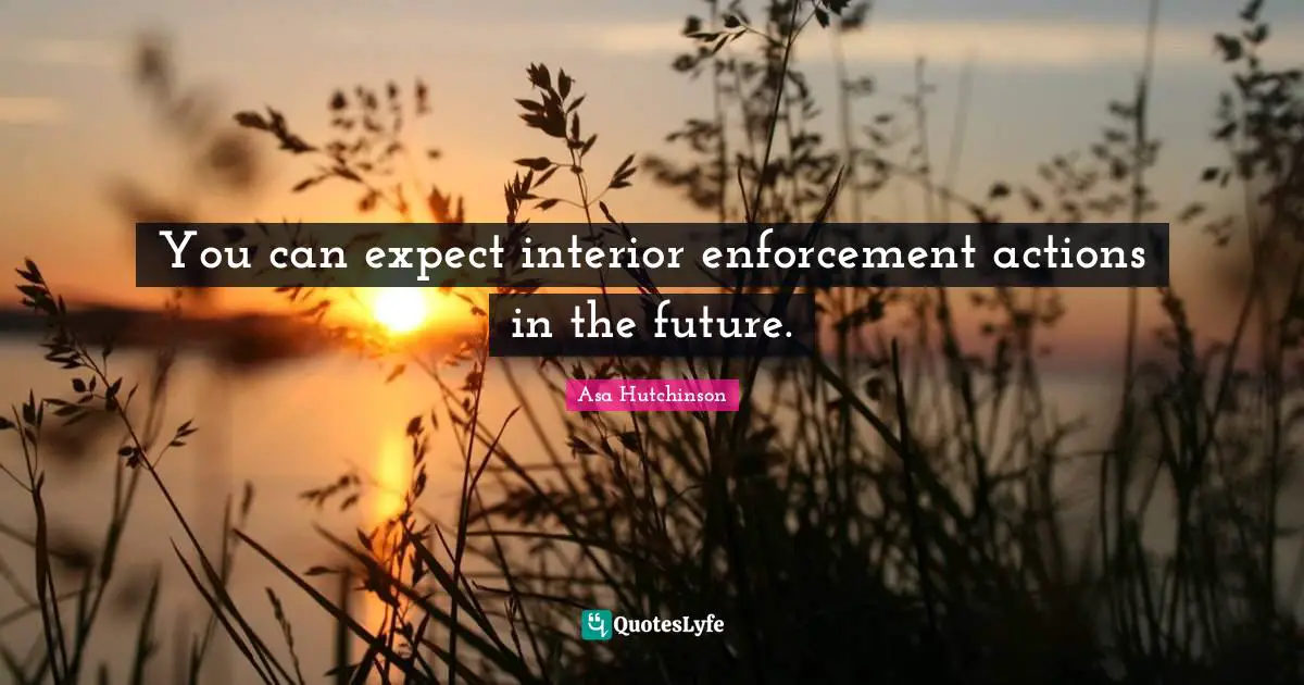 You can expect interior enforcement actions in the future.