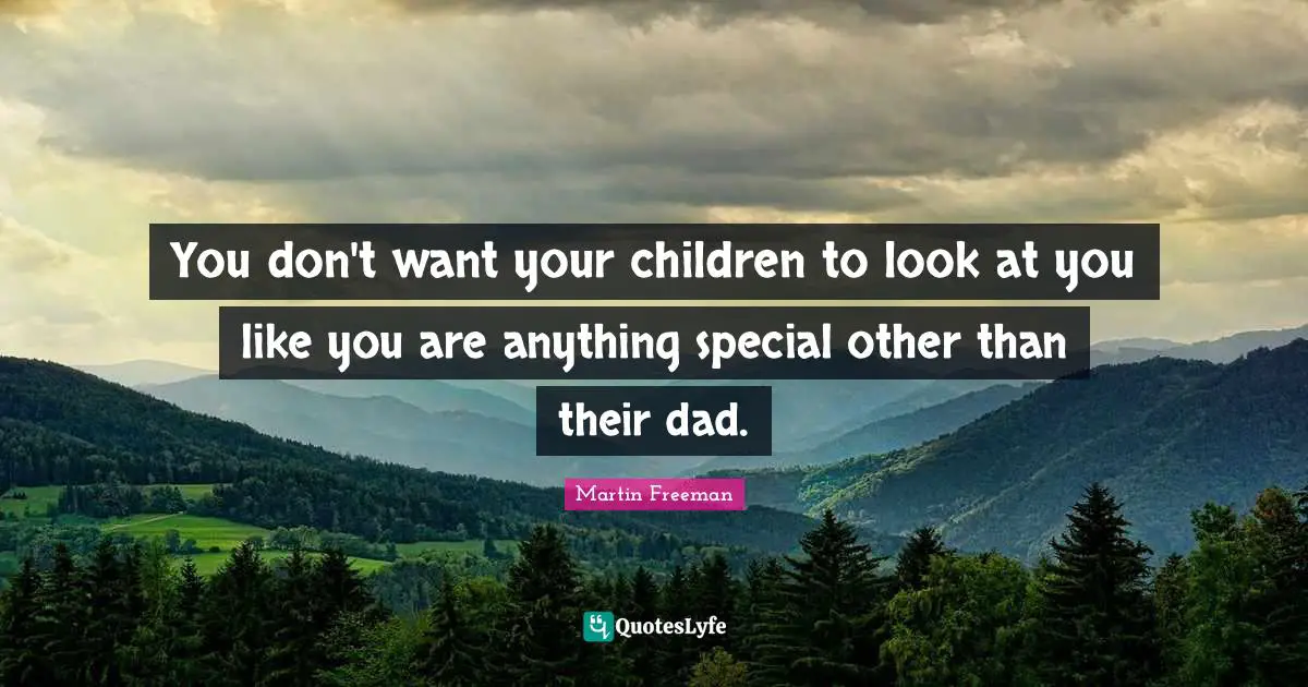 You don't want your children to look at you like you are anything special other than their dad.