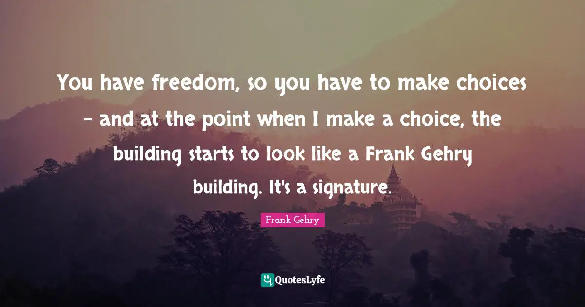 You have freedom, so you have to make choices - and at the point when I make a choice, the building starts to look like a Frank Gehry building. It's a signature.
