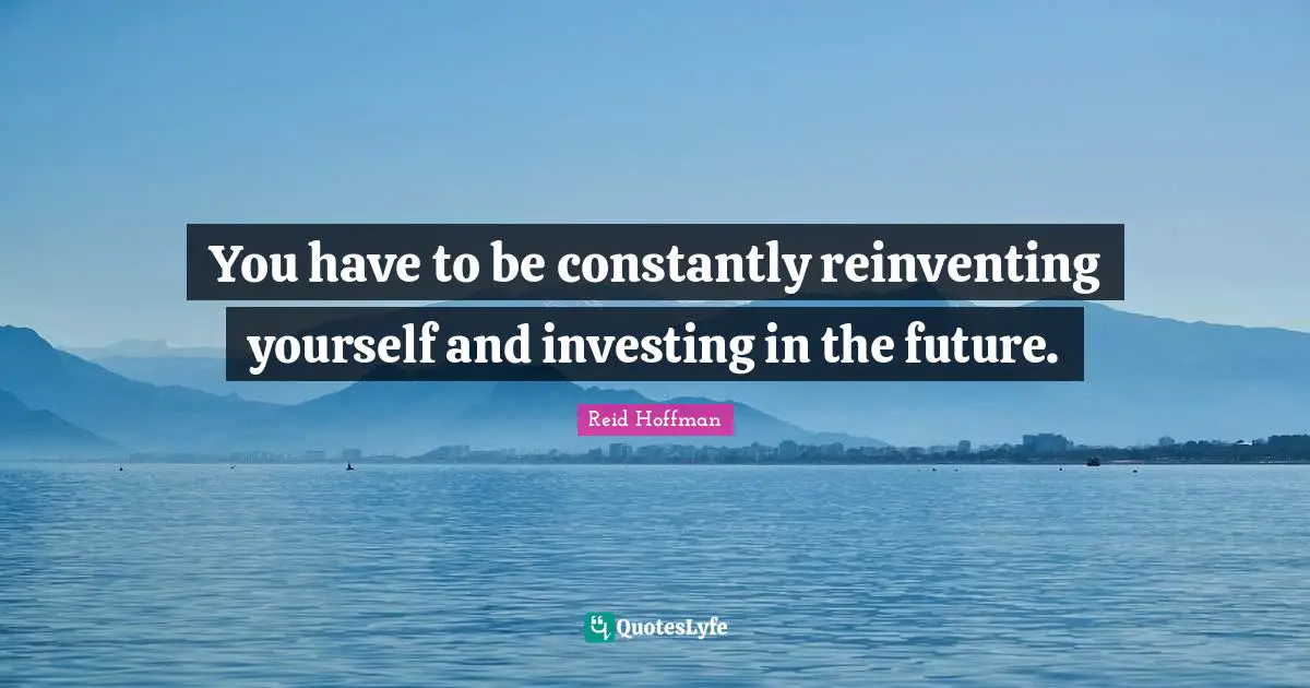 You have to be constantly reinventing yourself and investing in the future.