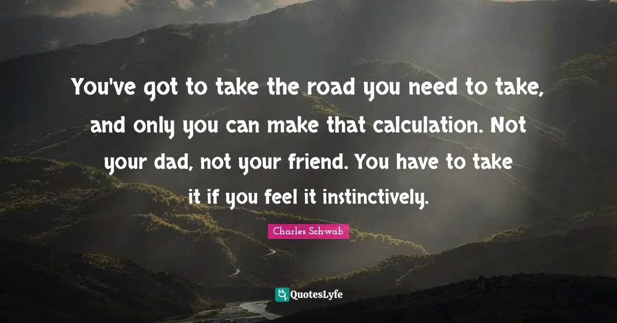 You've got to take the road you need to take, and only you can make that calculation. Not your dad, not your friend. You have to take it if you feel it instinctively.