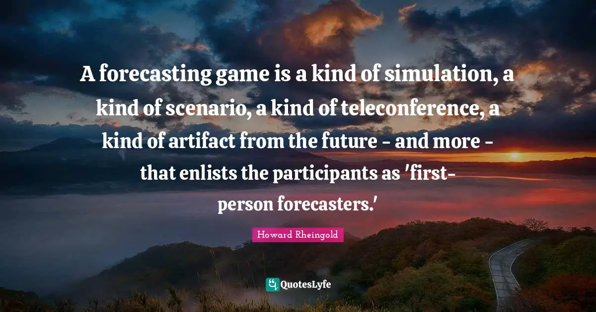 Howard Rheingold Quotes: "A forecasting game is a kind of simulation, a kind of scenario, a kind of teleconference, a kind of artifact from the future - and more - that enlists the participants as 'first-person forecasters.'"