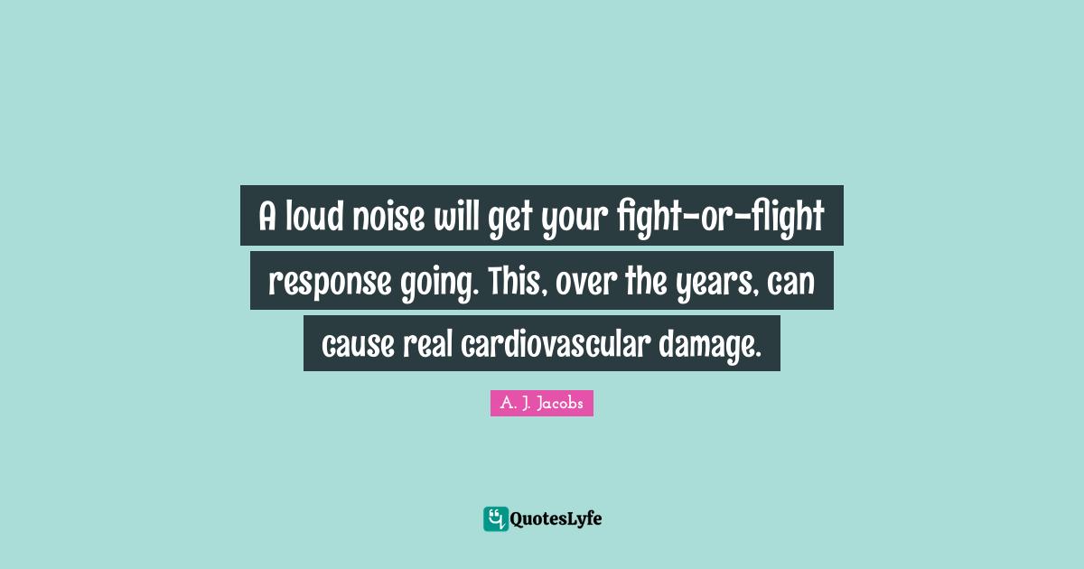 A loud noise will get your fight-or-flight response going. This, over the years, can cause real cardiovascular damage.