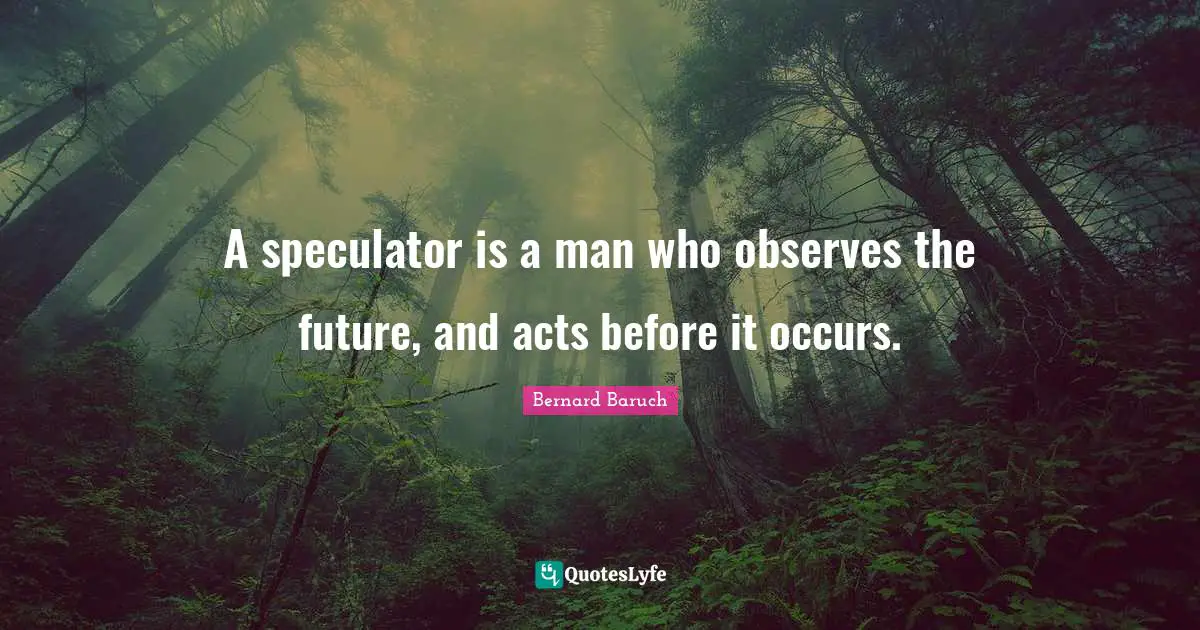 Bernard Baruch Quotes: "A speculator is a man who observes the future, and acts before it occurs."