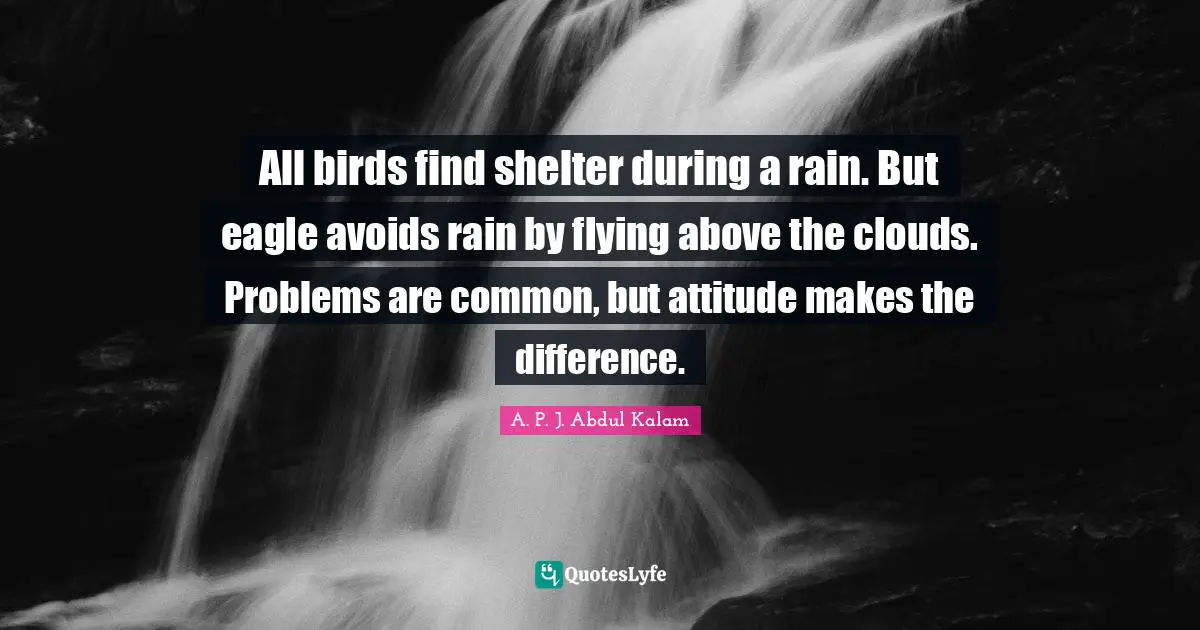 All birds find shelter during a rain. But eagle avoids rain by flying above the clouds. Problems are common, but attitude makes the difference.