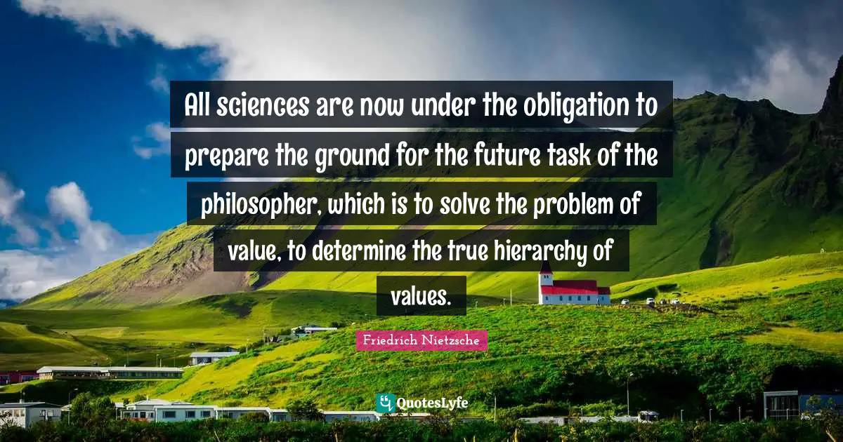 All sciences are now under the obligation to prepare the ground for the future task of the philosopher, which is to solve the problem of value, to determine the true hierarchy of values.