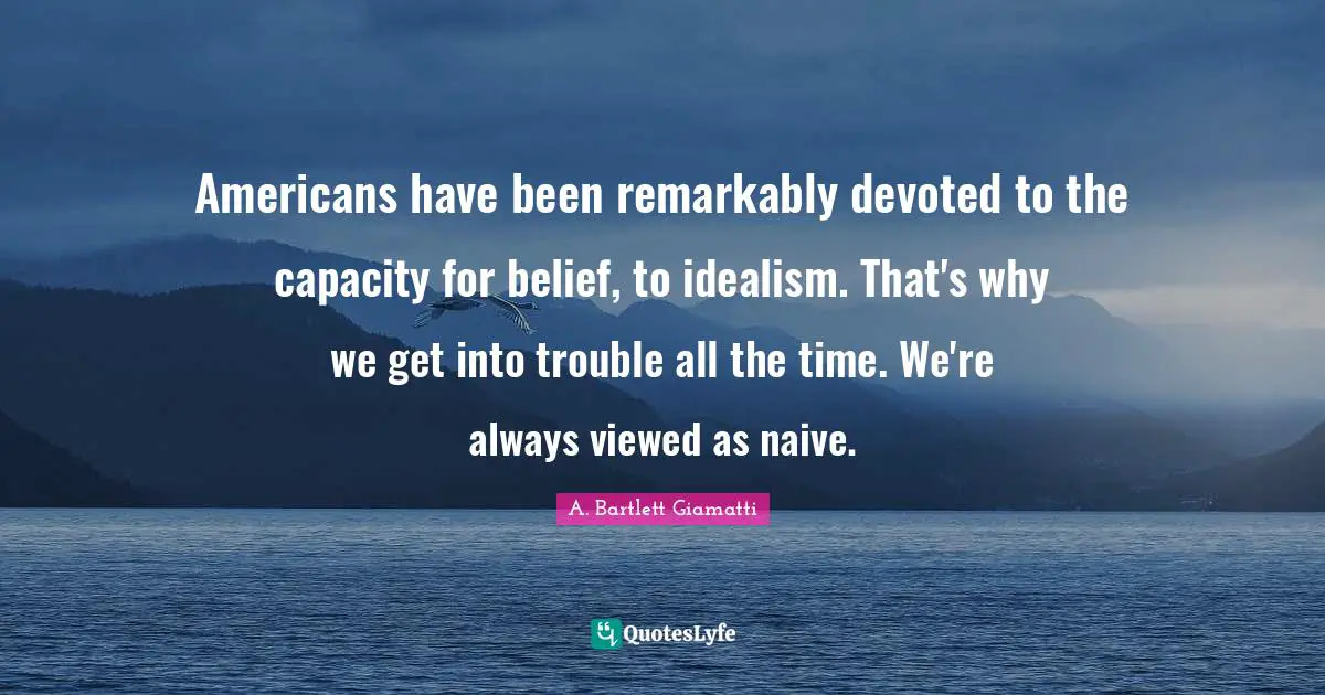 Americans have been remarkably devoted to the capacity for belief, to idealism. That's why we get into trouble all the time. We're always viewed as naive.