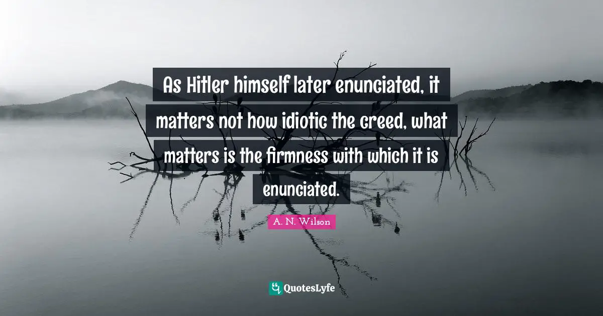 As Hitler himself later enunciated, it matters not how idiotic the creed, what matters is the firmness with which it is enunciated.