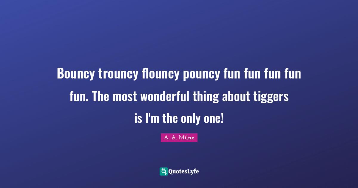 Bouncy trouncy flouncy pouncy fun fun fun fun fun. The most wonderful thing about tiggers is I'm the only one!