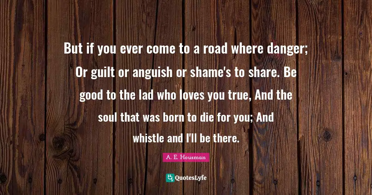 Anguish Quotes: "But if you ever come to a road where danger; Or guilt or anguish or shame's to share. Be good to the lad who loves you true, And the soul that was born to die for you; And whistle and I'll be there."