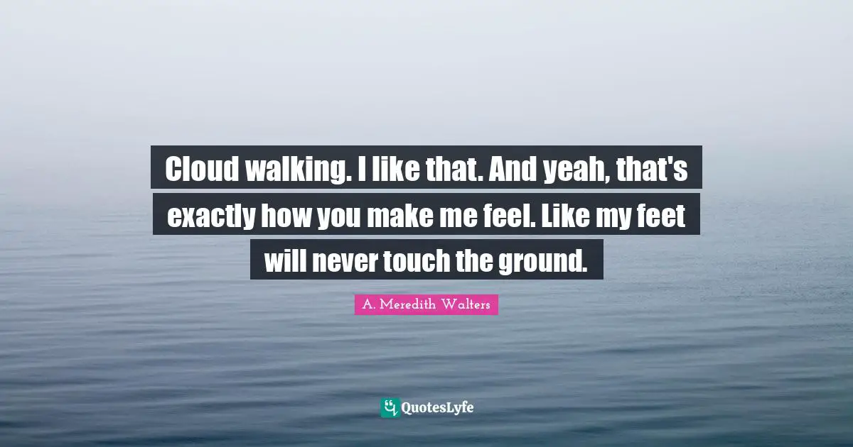 Cloud walking. I like that. And yeah, that's exactly how you make me feel. Like my feet will never touch the ground.