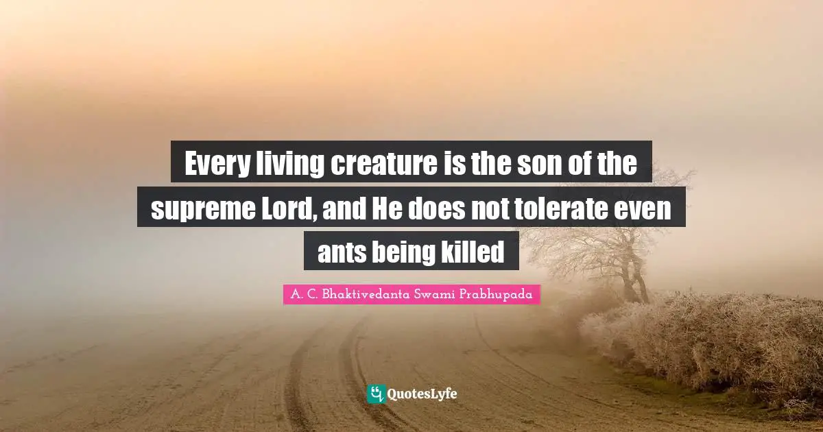 A. C. Bhaktivedanta Swami Prabhupada Quotes: Every living creature is the son of the supreme Lord, and He does not tolerate even ants being killed