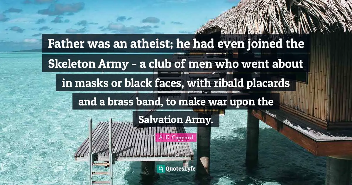 Father was an atheist; he had even joined the Skeleton Army - a club of men who went about in masks or black faces, with ribald placards and a brass band, to make war upon the Salvation Army.