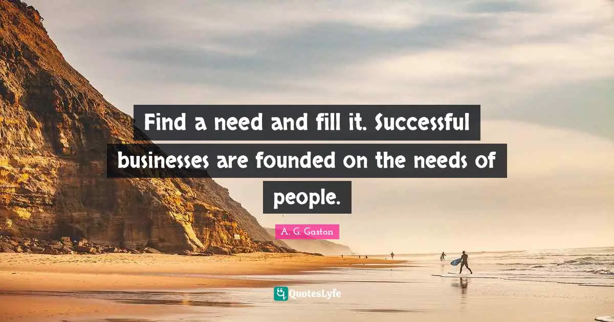 Find a need and fill it. Successful businesses are founded on the needs of people.