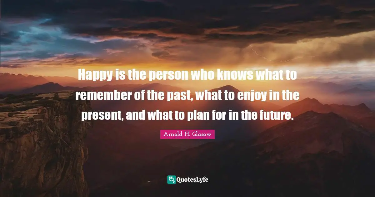 Happy is the person who knows what to remember of the past, what to enjoy in the present, and what to plan for in the future.
