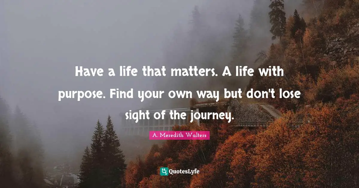 Have a life that matters. A life with purpose. Find your own way but don't lose sight of the journey.