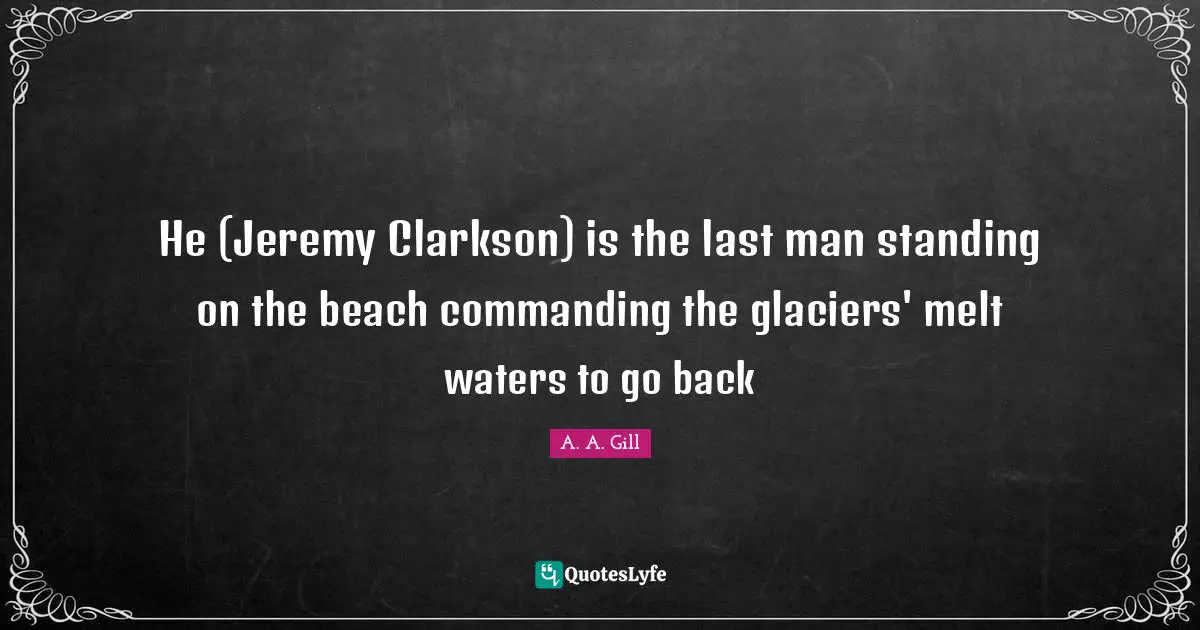 He (Jeremy Clarkson) is the last man standing on the beach commanding the glaciers' melt waters to go back