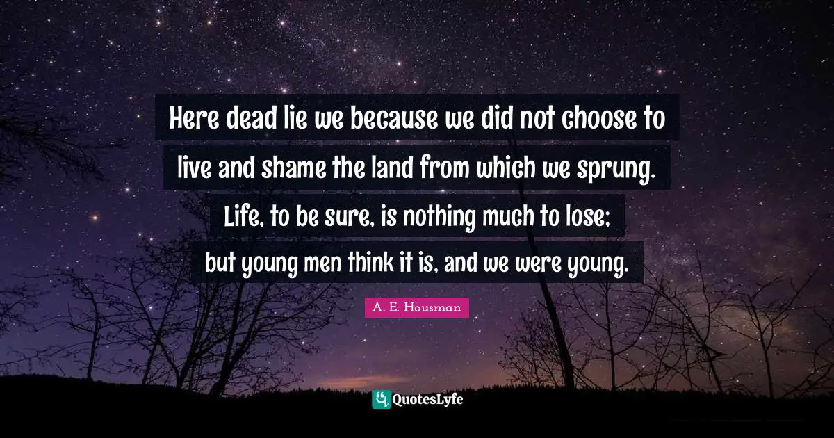 Here dead lie we because we did not choose to live and shame the land from which we sprung. Life, to be sure, is nothing much to lose; but young men think it is, and we were young.