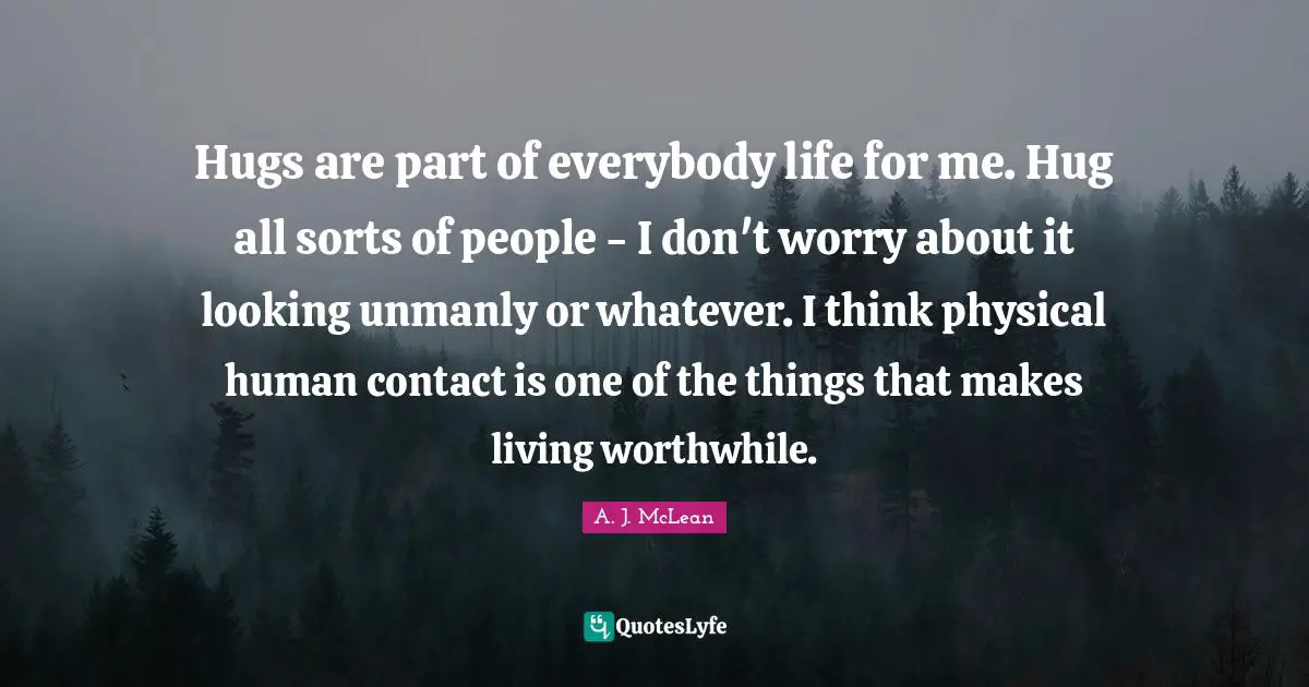 Hugs are part of everybody life for me. Hug all sorts of people - I don't worry about it looking unmanly or whatever. I think physical human contact is one of the things that makes living worthwhile.