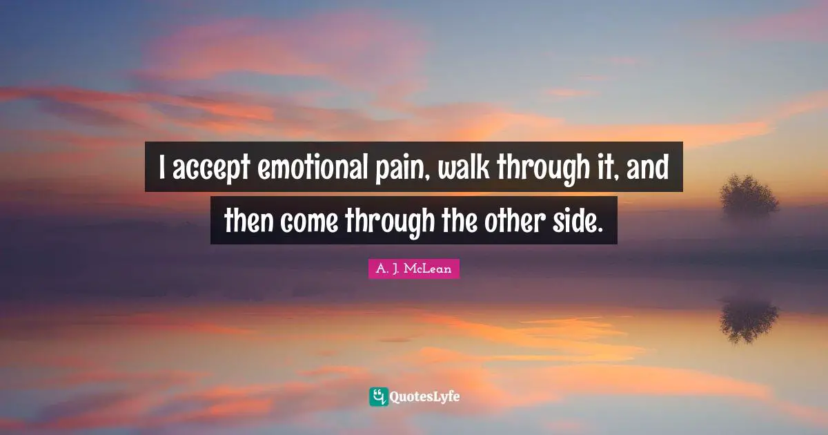 I accept emotional pain, walk through it, and then come through the other side.