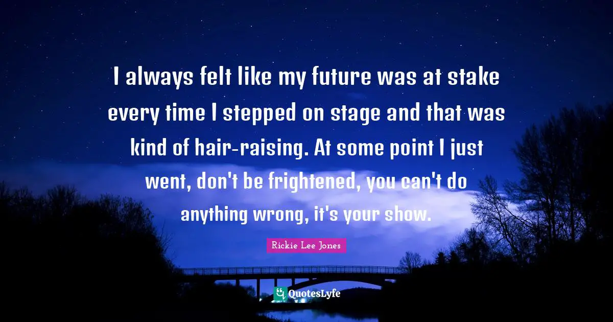 I always felt like my future was at stake every time I stepped on stage and that was kind of hair-raising. At some point I just went, don't be frightened, you can't do anything wrong, it's your show.