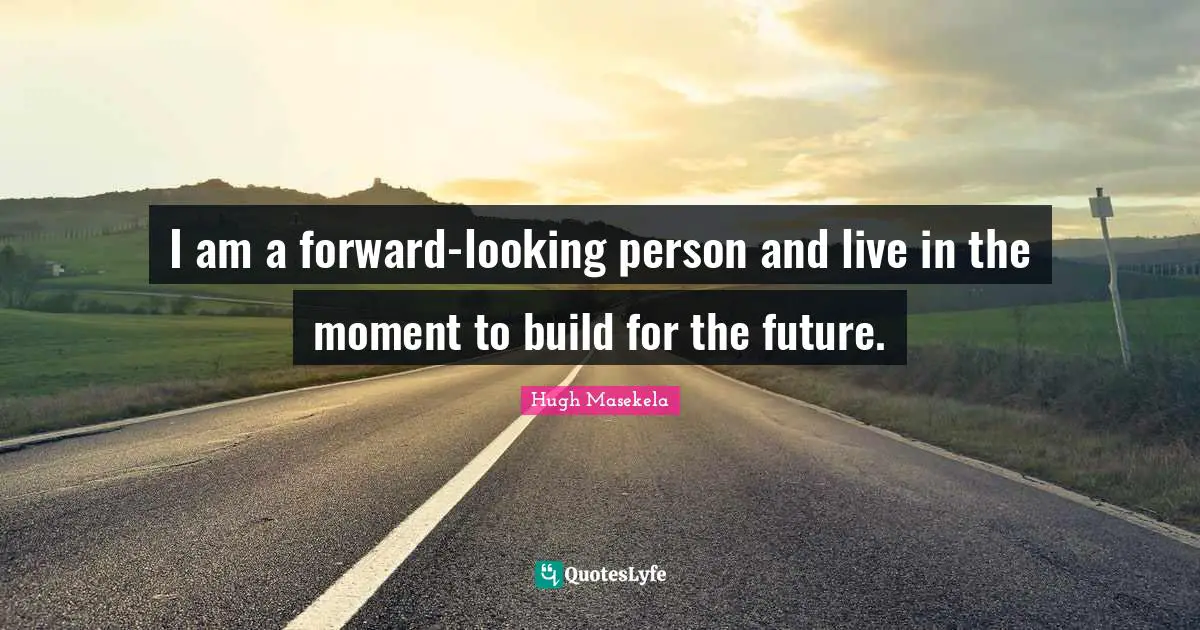 I am a forward-looking person and live in the moment to build for the future.