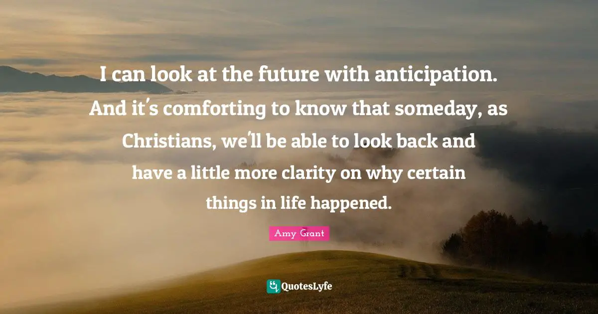 I can look at the future with anticipation. And it's comforting to know that someday, as Christians, we'll be able to look back and have a little more clarity on why certain things in life happened.