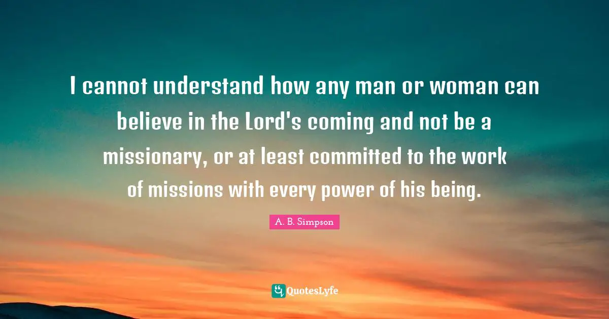 A. B. Simpson Quotes: "I cannot understand how any man or woman can believe in the Lord's coming and not be a missionary, or at least committed to the work of missions with every power of his being."