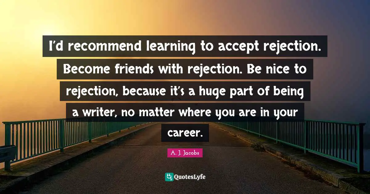 I’d recommend learning to accept rejection. Become friends with rejection. Be nice to rejection, because it’s a huge part of being a writer, no matter where you are in your career.
